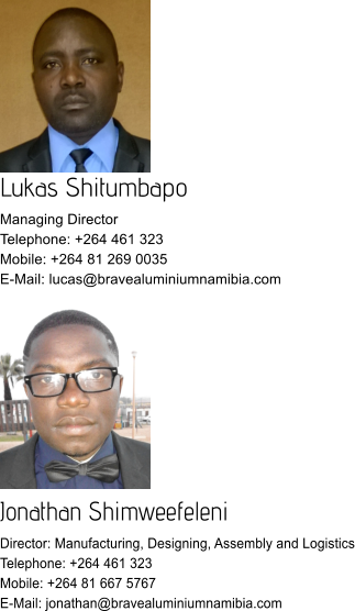 Lukas Shitumbapo Managing Director Telephone: +264 461 323 Mobile: +264 81 269 0035 E-Mail: lucas@bravealuminiumnamibia.com Jonathan Shimweefeleni Director: Manufacturing, Designing, Assembly and Logistics Telephone: +264 461 323 Mobile: +264 81 667 5767 E-Mail: jonathan@bravealuminiumnamibia.com